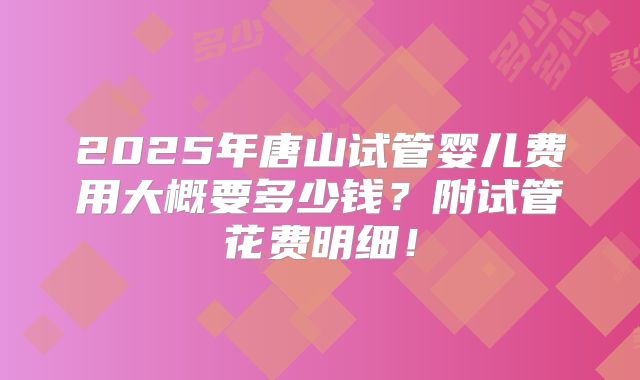 2025年唐山试管婴儿费用大概要多少钱？附试管花费明细！