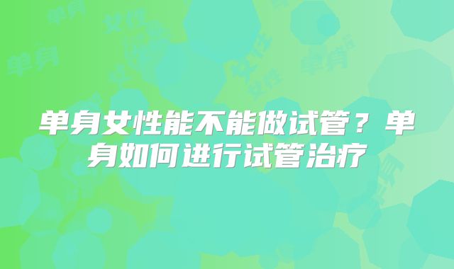 单身女性能不能做试管?单身如何进行试管治疗