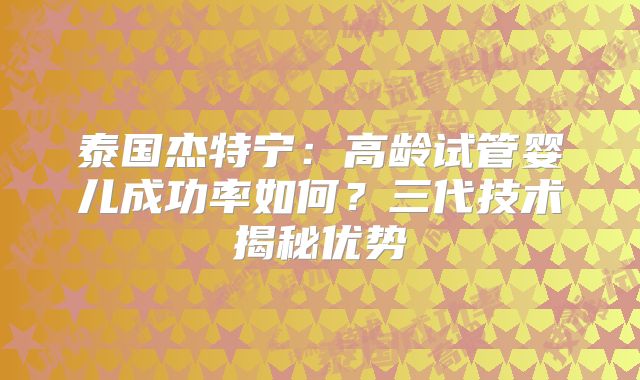 泰国杰特宁：高龄试管婴儿成功率如何？三代技术揭秘优势