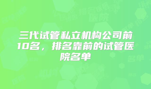 三代试管私立机构公司前10名,排名靠前的试管医院名单