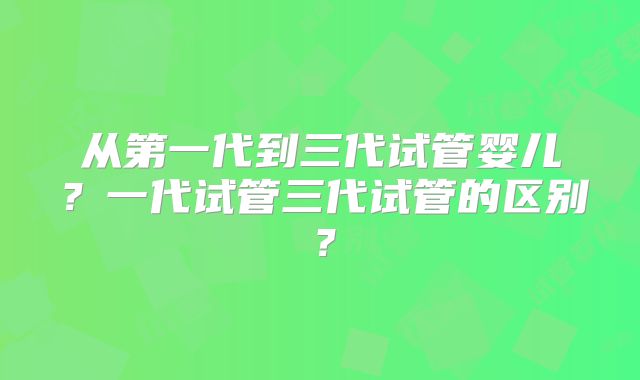 从第一代到三代试管婴儿？一代试管三代试管的区别？