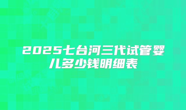 2025七台河三代试管婴儿多少钱明细表
