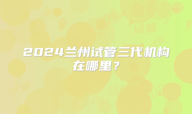 2024兰州试管三代机构在哪里?