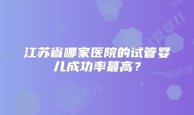 江苏省哪家医院的试管婴儿成功率蕞高？