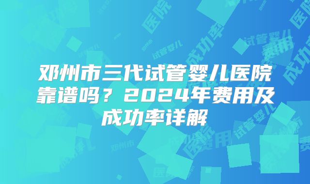 邓州市三代试管婴儿医院靠谱吗?2024年费用及成功率详解