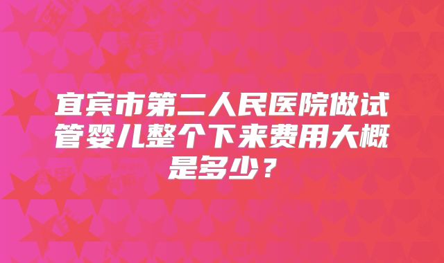 宜宾市第二人民医院做试管婴儿整个下来费用大概是多少?