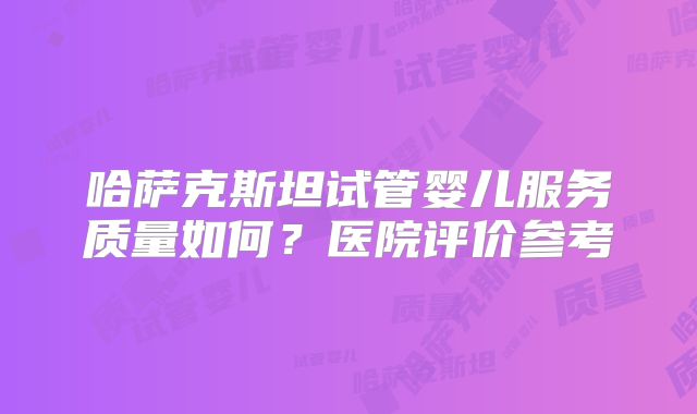 哈萨克斯坦试管婴儿服务质量如何？医院评价参考