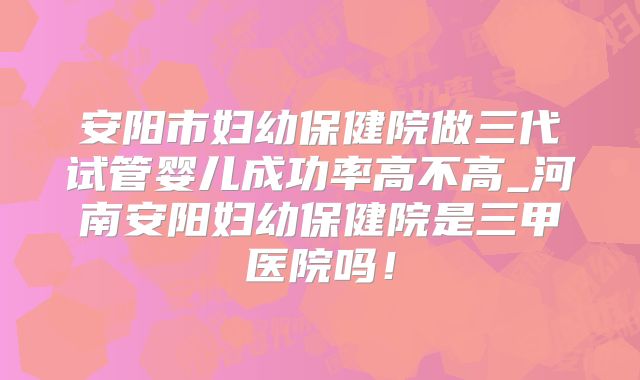 安阳市妇幼保健院做三代试管婴儿成功率高不高_河南安阳妇幼保健院是三甲医院吗!
