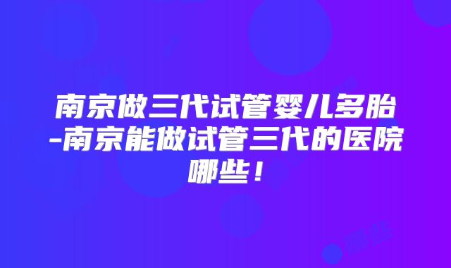 南京做三代试管婴儿多胎-南京能做试管三代的医院哪些!