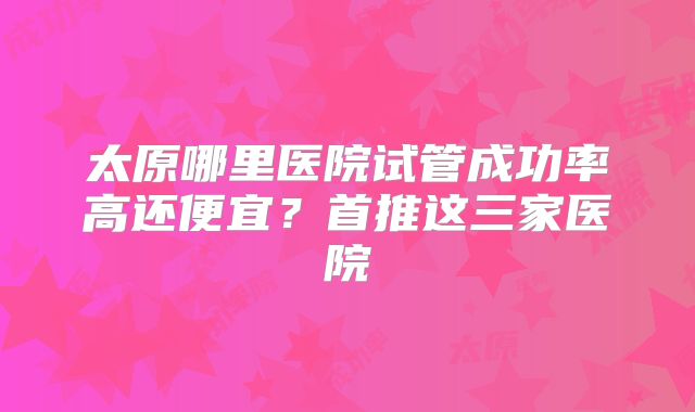 太原哪里医院试管成功率高还便宜？首推这三家医院