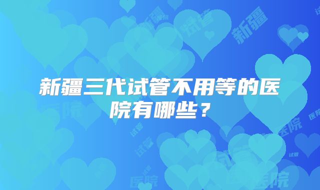 新疆三代试管不用等的医院有哪些？