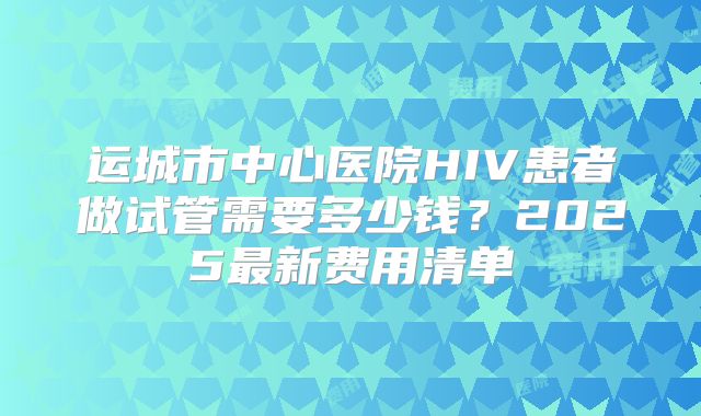 运城市中心医院HIV患者做试管需要多少钱？2025最新费用清单
