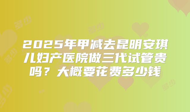 2025年甲减去昆明安琪儿妇产医院做三代试管贵吗?大概要花费多少钱