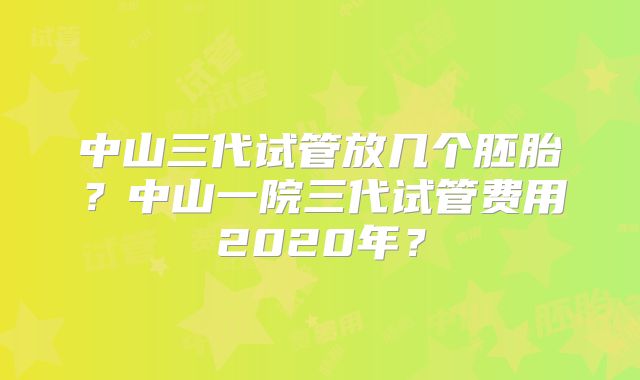 中山三代试管放几个胚胎?中山一院三代试管费用2020年?