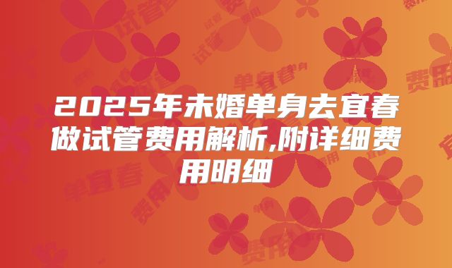 2025年未婚单身去宜春做试管费用解析,附详细费用明细