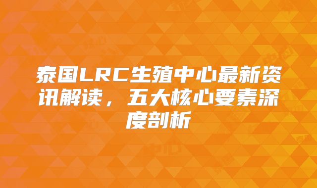 泰国LRC生殖中心最新资讯解读，五大核心要素深度剖析