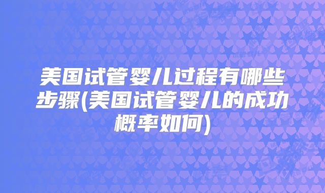 美国试管婴儿过程有哪些步骤(美国试管婴儿的成功概率如何)