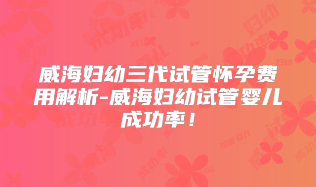 威海妇幼三代试管怀孕费用解析-威海妇幼试管婴儿成功率！