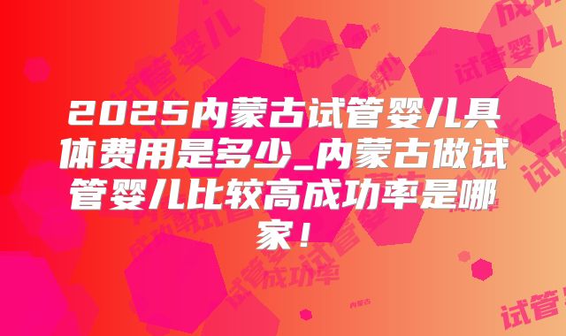 2025内蒙古试管婴儿具体费用是多少_内蒙古做试管婴儿比较高成功率是哪家！