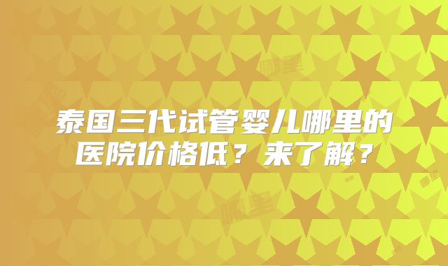 泰国三代试管婴儿哪里的医院价格低？来了解？