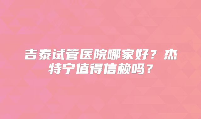 吉泰试管医院哪家好？杰特宁值得信赖吗？