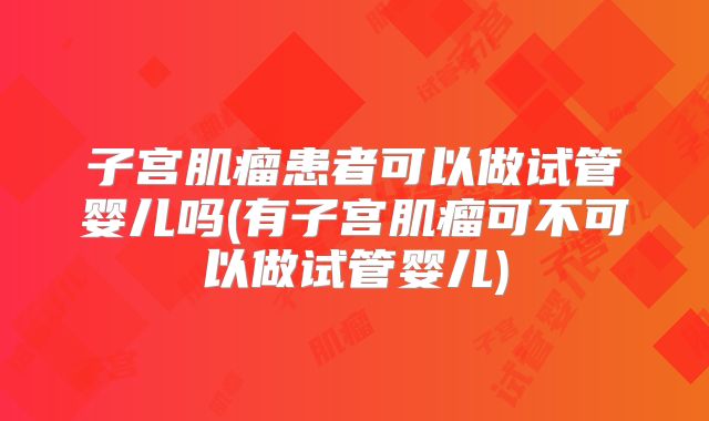 子宫肌瘤患者可以做试管婴儿吗(有子宫肌瘤可不可以做试管婴儿)