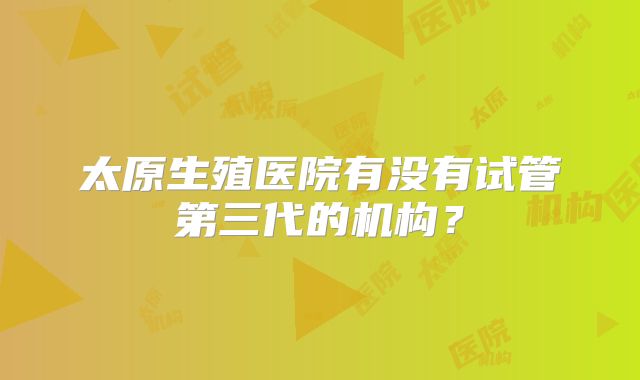 太原生殖医院有没有试管第三代的机构？