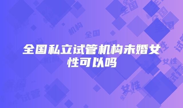全国私立试管机构未婚女性可以吗