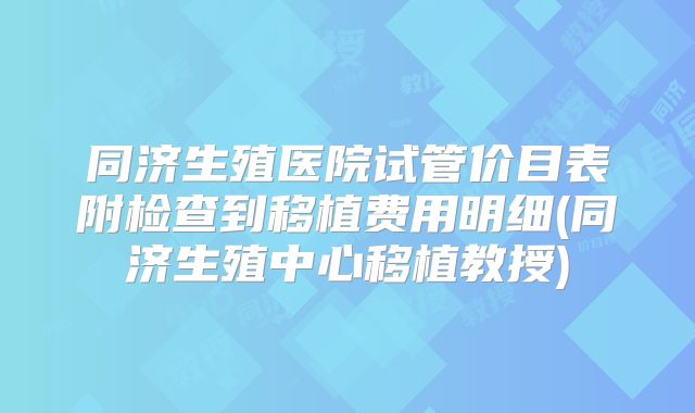 同济生殖医院试管价目表附检查到移植费用明细(同济生殖中心移植教授)