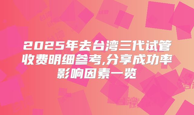 2025年去台湾三代试管收费明细参考,分享成功率影响因素一览