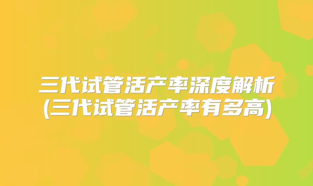 三代试管活产率深度解析(三代试管活产率有多高)