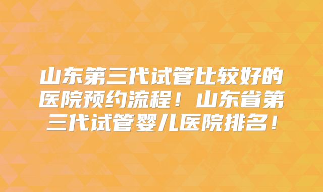 山东第三代试管比较好的医院预约流程!山东省第三代试管婴儿医院排名!