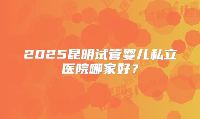 2025昆明试管婴儿私立医院哪家好？