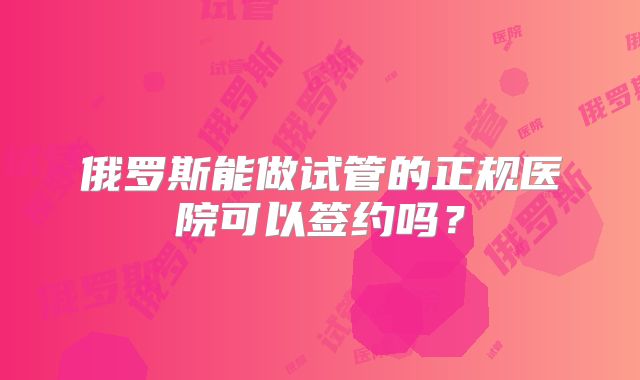 俄罗斯能做试管的正规医院可以签约吗?