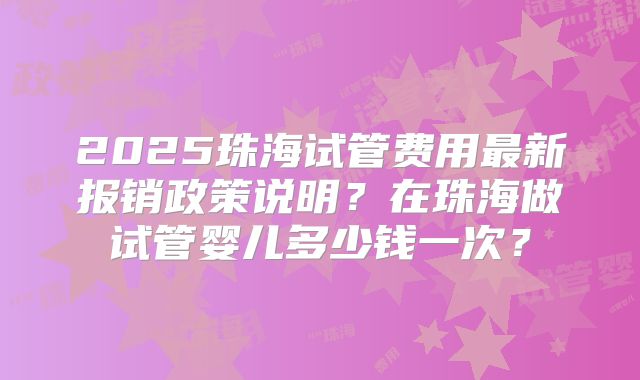 2025珠海试管费用最新报销政策说明?在珠海做试管婴儿多少钱一次?