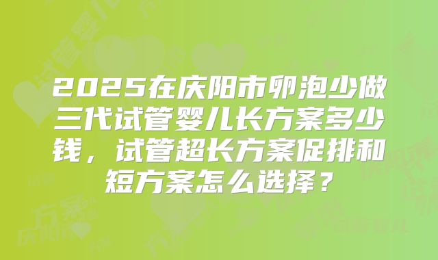 2025在庆阳市卵泡少做三代试管婴儿长方案多少钱，试管超长方案促排和短方案怎么选择？