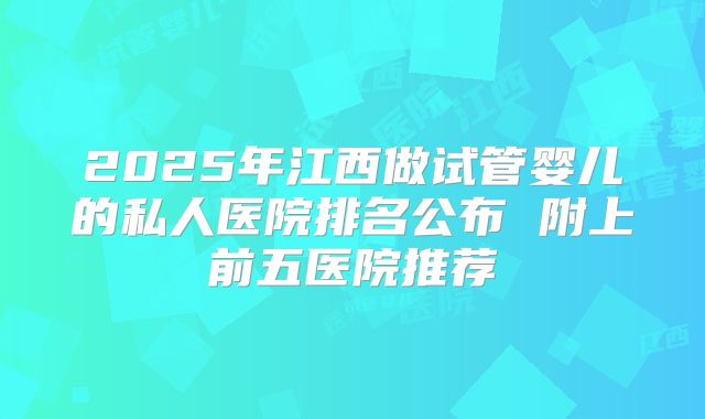 2025年江西做试管婴儿的私人医院排名公布 附上前五医院推荐