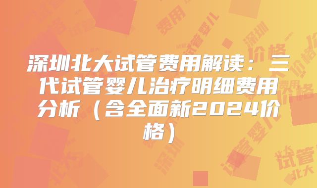 深圳北大试管费用解读:三代试管婴儿治疗明细费用分析(含全面新2024价格)