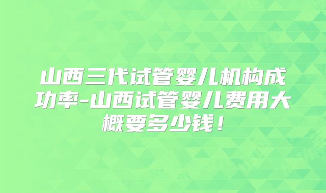 山西三代试管婴儿机构成功率-山西试管婴儿费用大概要多少钱!