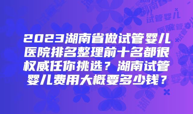 2023湖南省做试管婴儿医院排名整理前十名都很权威任你挑选?湖南试管婴儿费用大概要多少钱?