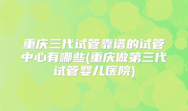 重庆三代试管靠谱的试管中心有哪些(重庆做第三代试管婴儿医院)