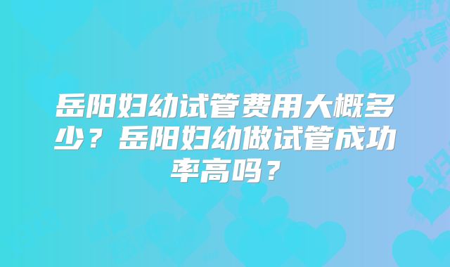 岳阳妇幼试管费用大概多少？岳阳妇幼做试管成功率高吗？