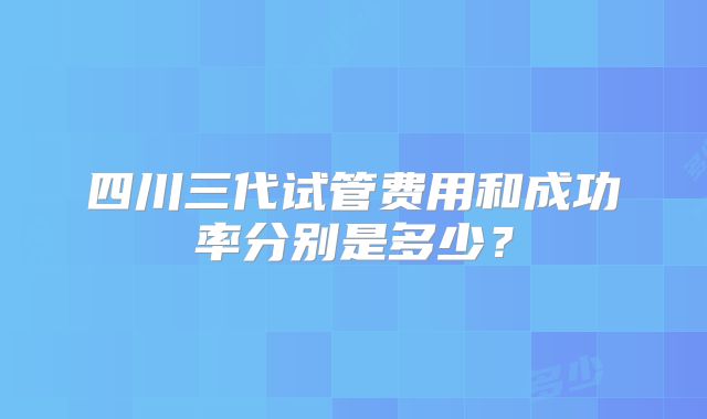 四川三代试管费用和成功率分别是多少?