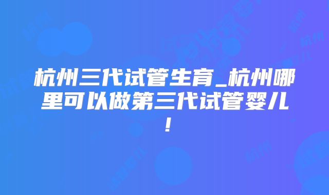 杭州三代试管生育_杭州哪里可以做第三代试管婴儿！