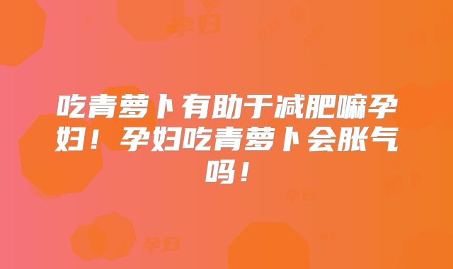 吃青萝卜有助于减肥嘛孕妇！孕妇吃青萝卜会胀气吗！