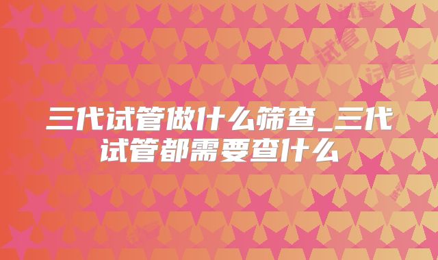 三代试管做什么筛查_三代试管都需要查什么
