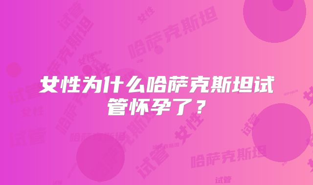 女性为什么哈萨克斯坦试管怀孕了？