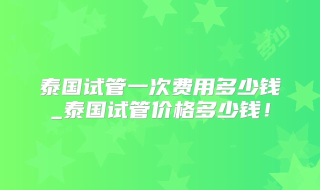 泰国试管一次费用多少钱_泰国试管价格多少钱！