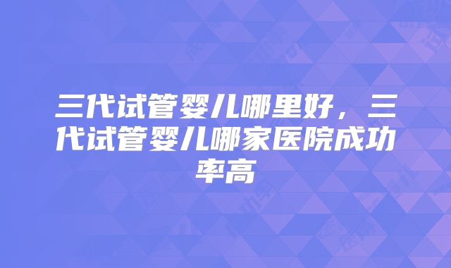 三代试管婴儿哪里好,三代试管婴儿哪家医院成功率高