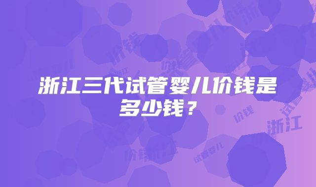 浙江三代试管婴儿价钱是多少钱?